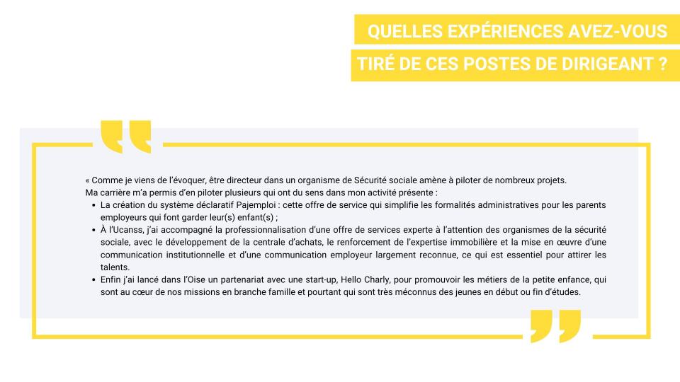 Quelles expériences avez-vous tiré de ces postes de dirigeant ? Gaudérique Barrière :  « Comme je viens de l’évoquer, être directeur dans un organisme de Sécurité sociale amène à piloter de nombreux projets.  Ma carrière m’a permis d’en piloter plusieurs qui ont du sens dans mon activité présente :  -	La création du système déclaratif Pajemploi : cette offre de service qui simplifie les formalités administratives pour les parents employeurs qui font garder leur(s) enfant(s) ; -	à l’Ucanss, j’ai accompagné l