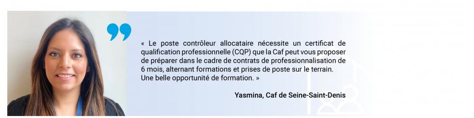 "Le poste de contrôleur allocataire nécessite un certificat de qualification professionnelle que la Caf peut vous proposer de préparer dans le cadre de contrats de professionnalisation de 6 mois, alternant formations et prises de poste sur le terrain. Une belle opportunité de formation" (dit Yasmina de la Caf de Seine-Saint-Denis)