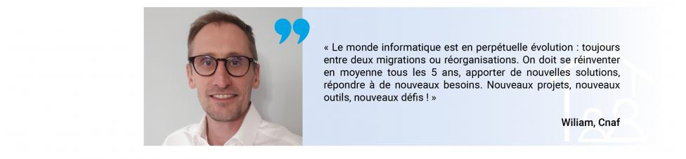 "Le monde informatique est en perpétuelle évolution : toujours entre deux migrations ou réorganisations. On doit se réinventer en moyenne tous les 5 ans, apporter de nouvelles solutions, répondre à de nouveaux besoins. Nouveaux projets, nouveaux outils, nouveaux défis!" dit William de la Cnaf